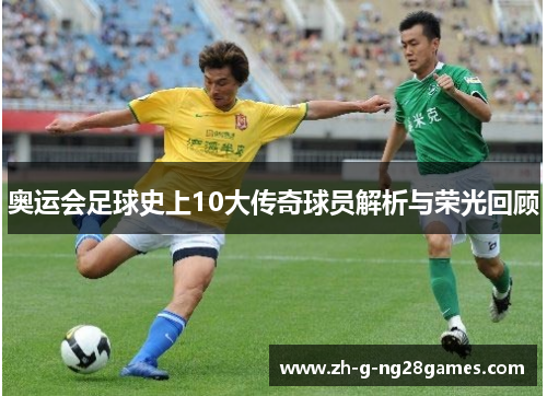 奥运会足球史上10大传奇球员解析与荣光回顾 奥运会足球史上10大传奇球员解析与荣光回顾