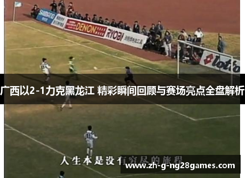 广西以2-1力克黑龙江 精彩瞬间回顾与赛场亮点全盘解析 广西以2-1力克黑龙江 精彩瞬间回顾与赛场亮点全盘解析