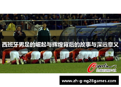 西班牙男足的崛起与辉煌背后的故事与深远意义 西班牙男足的崛起与辉煌背后的故事与深远意义