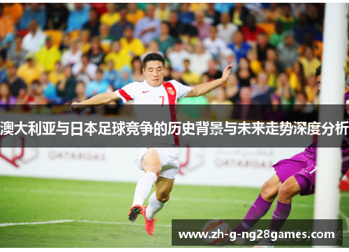 澳大利亚与日本足球竞争的历史背景与未来走势深度分析 澳大利亚与日本足球竞争的历史背景与未来走势深度分析