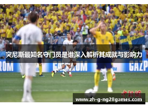 突尼斯最知名守门员是谁深入解析其成就与影响力 突尼斯最知名守门员是谁深入解析其成就与影响力