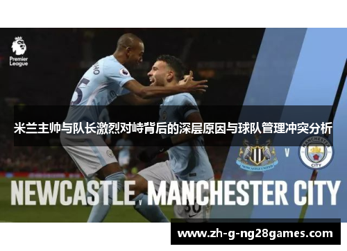 米兰主帅与队长激烈对峙背后的深层原因与球队管理冲突分析 米兰主帅与队长激烈对峙背后的深层原因与球队管理冲突分析