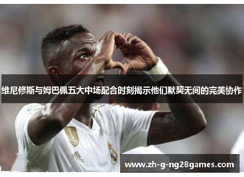 维尼修斯与姆巴佩五大中场配合时刻揭示他们默契无间的完美协作