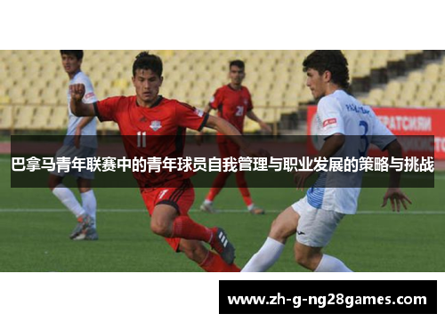 巴拿马青年联赛中的青年球员自我管理与职业发展的策略与挑战 巴拿马青年联赛中的青年球员自我管理与职业发展的策略与挑战