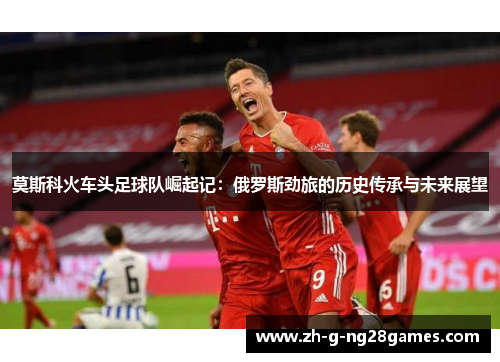 莫斯科火车头足球队崛起记:俄罗斯劲旅的历史传承与未来展望 莫斯科火车头足球队崛起记:俄罗斯劲旅的历史传承与未来展望