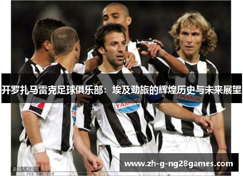 开罗扎马雷克足球俱乐部：埃及劲旅的辉煌历史与未来展望